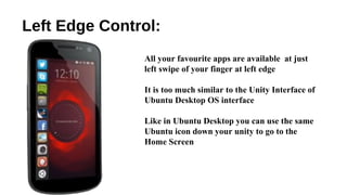 Left Edge Control:
All your favourite apps are available at just
left swipe of your finger at left edge
It is too much similar to the Unity Interface of
Ubuntu Desktop OS interface
Like in Ubuntu Desktop you can use the same
Ubuntu icon down your unity to go to the
Home Screen
 