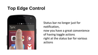 Top Edge Control
Status bar no longer just for
notification,
now you have a great convenience
of having toggle actions
right at the status bar for various
actions
 