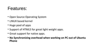 Features:
• Open Source Operating System
• LINUX based kernel
• Huge pool of apps
• Support of HTML5 for great light weight apps.
• Great support for native apps.
• No Synchronizing overhead when working on PC out of Ubuntu
Phone
 