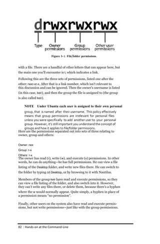 Figure 5‐ 1. File/folder permissions.


with a file. There are a handful of other letters that can appear here, but
the main one you’ll encounter is l, which indicates a link.

Following this are the three sets of permissions, listed one after the
other: rwxr‐xr‐x. After that is a link number, which isn’t relevant to
this discussion and can be ignored. Then the owner’s username is listed
(in this case, keir), and then the group the file is assigned to (the group
is also called keir).

     NOTE Under Ubuntu each user is assigned to their own personal
   group, that is named after their username. This policy effectively
   means that group permissions are irrelevant for personal files
   unless you were specifically to add another user to your personal
   group. However, it’s still important you understand the concept of
   groups and how it applies to file/folder permissions.
Here are the permissions separated out into sets of three relating to
owner, group and others:


Owner: rwx
Group: r‐x
Others: r‐x
The owner has read (r), write (w), and execute (x) permissions. In other
words, he can do anything—he has full permissions. He can view a file
listing of the Desktop folder, and write new files there. He can switch to
the folder by typing cd Desktop, or by browsing to it with Nautilus.

Members of the group keir have read and execute permissions, so they
can view a file listing of the folder, and also switch into it. However,
they can’t write any files there, or delete them, because there’s a hyphen
where the w would normally appear. Quite simply, a hyphen in place of
a permission means “no permission”.

Finally, other users on the system also have read and execute permis-
sions, but not write permissions—just like with the group permissions.




82 : Hands‐on at the Command‐Line
 