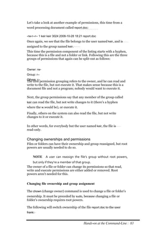 Let’s take a look at another example of permissions, this time from a
word processing document called report.doc:

‐rw‐r‐‐r‐‐ 1 keir keir 3024 2008‐10‐28 18:21 report.doc
Once again, we see that the file belongs to the user named keir, and is
assigned to the group named keir.
This time the permission component of the listing starts with a hyphen,
because this is a file and not a folder or link. Following this are the three
groups of permissions that again can be split-out as follows:


Owner: rw‐
Group: r‐‐
Others: r‐‐
The first permission grouping refers to the owner, and he can read and
write to the file, but not execute it. That makes sense because this is a
document file and not a program; nobody would want to execute it.

Next, the group permissions say that any member of the group called
keir can read the file, but not write changes to it (there’s a hyphen
where the w would be), or execute it.
Finally, others on the system can also read the file, but not write
changes to it or execute it.

In other words, for everybody but the user named keir, the file is
read-only.


Changing ownerships and permissions
Files or folders can have their ownership and group reassigned, but root
powers are usually needed to do so.

    NOTE      A user can reassign the file’s group without root powers,
    but only if they’re a member of that group.
The owner of a file or folder can change its permissions so that read,
write and execute permissions are either added or removed. Root
powers aren’t needed for this.


Changing file ownership and group assignment

The chown (change owner) command is used to change a file or folder’s
ownership. It must be preceded by sudo, because changing a file or
folder’s ownership requires root powers.

The following will switch ownership of the file report.doc to the user
frank:


                                             Hands‐on at the Command‐Line : 83
 