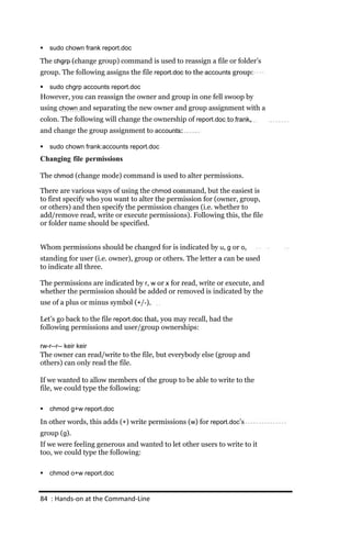    sudo chown frank report.doc

The chgrp (change group) command is used to reassign a file or folder’s
group. The following assigns the file report.doc to the accounts group:

   sudo chgrp accounts report.doc
However, you can reassign the owner and group in one fell swoop by
using chown and separating the new owner and group assignment with a
colon. The following will change the ownership of report.doc to frank,
and change the group assignment to accounts:

   sudo chown frank:accounts report.doc
Changing file permissions

The chmod (change mode) command is used to alter permissions.

There are various ways of using the chmod command, but the easiest is
to first specify who you want to alter the permission for (owner, group,
or others) and then specify the permission changes (i.e. whether to
add/remove read, write or execute permissions). Following this, the file
or folder name should be specified.


Whom permissions should be changed for is indicated by u, g or o,
standing for user (i.e. owner), group or others. The letter a can be used
to indicate all three.

The permissions are indicated by r, w or x for read, write or execute, and
whether the permission should be added or removed is indicated by the
use of a plus or minus symbol (+/‐).

Let’s go back to the file report.doc that, you may recall, had the
following permissions and user/group ownerships:

rw‐r‐‐r‐‐ keir keir
The owner can read/write to the file, but everybody else (group and
others) can only read the file.

If we wanted to allow members of the group to be able to write to the
file, we could type the following:

   chmod g+w report.doc

In other words, this adds (+) write permissions (w) for report.doc’s
group (g).
If we were feeling generous and wanted to let other users to write to it
too, we could type the following:

   chmod o+w report.doc


84 : Hands‐on at the Command‐Line
 