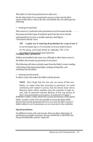 This adds (+) write (w) permissions for others (o).
On the other hand, if we wanted strict secrecy so that only the file’s
owner could read or write to the file, and nobody else, we could type the
following:


 chmod go‐rw report.doc

This removes (‐) read and write permissions (rw) from report.doc for
the group and others (go). If anybody apart from the owner should
subsequently try to view or modify report.doc, they’ll get a
“Permission denied” error.

    TIP     A quick way of removing all permissions for a type of user is
    to use the equals sign (=). For example, to remove all permissions
    for the group, you’d type chmod g= report.doc. This is the
   equivalent of typing chmod g‐rwx report.doc.
Changing folder permissions
Folders are handled in the same way, although to allow/deny access to
the folder, the execute (x) permission is set/unset.

The following will stop everybody apart from the folder’s owner reading
a file listing of the Documents folder, reading/writing files, and
switching into the folder:

 chmod go‐rwx Documents
In other words, this makes the folder entirely private.

    NOTE      Don’t forget that the root user can access all files and
    folders, no matter what their ownership or permission. It’s worth
    mentioning with respect to privacy that the Ubuntu boot menu’s
    Recovery option allows anybody using the computer to login as
    root, with no password required. Because of this, true privacy of
    files is only guaranteed via encryption, as explained in Chapter 7.
Subfolders within a folder inherit the execute permissions of the parent
folder. In other words, if it’s not possible to access the Music folder
because the execute permission isn’t set, you won’t be able to access a
folder within it even if permissions are set correctly for that subfolder.

Special permissions
In addition to read, write and execute, there are three other types of
permission you might encounter: Set user ID (SUID, or SETUID); Set
Group ID (SETGID); and the “sticky bit”.




                                           Hands‐on at the Command‐Line : 85
 