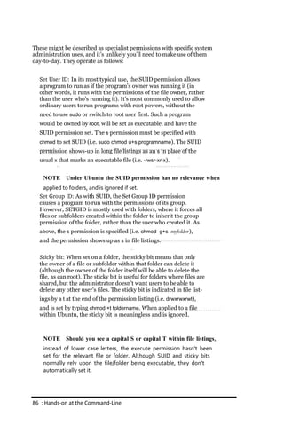 These might be described as specialist permissions with specific system
administration uses, and it’s unlikely you’ll need to make use of them
day-to-day. They operate as follows:


  Set User ID: In its most typical use, the SUID permission allows
  a program to run as if the program’s owner was running it (in
  other words, it runs with the permissions of the file owner, rather
  than the user who’s running it). It’s most commonly used to allow
  ordinary users to run programs with root powers, without the
  need to use sudo or switch to root user first. Such a program
  would be owned by root, will be set as executable, and have the
  SUID permission set. The s permission must be specified with
  chmod to set SUID (i.e. sudo chmod u+s programname). The SUID
  permission shows-up in long file listings as an s in place of the
  usual x that marks an executable file (i.e. ‐rwsr‐xr‐x).


    NOTE Under Ubuntu the SUID permission has no relevance when
    applied to folders, and is ignored if set.
  Set Group ID: As with SUID, the Set Group ID permission
  causes a program to run with the permissions of its group.
  However, SETGID is mostly used with folders, where it forces all
  files or subfolders created within the folder to inherit the group
  permission of the folder, rather than the user who created it. As
  above, the s permission is specified (i.e. chmod g+s myfolder),
  and the permission shows up as s in file listings.

  Sticky bit: When set on a folder, the sticky bit means that only
  the owner of a file or subfolder within that folder can delete it
  (although the owner of the folder itself will be able to delete the
  file, as can root). The sticky bit is useful for folders where files are
  shared, but the administrator doesn’t want users to be able to
  delete any other user’s files. The sticky bit is indicated in file list-
  ings by a t at the end of the permission listing (i.e. drwxrwxrwt),
  and is set by typing chmod +t foldername. When applied to a file
  within Ubuntu, the sticky bit is meaningless and is ignored.



    NOTE Should you see a capital S or capital T within file listings,
    instead of lower case letters, the execute permission hasn’t been
    set for the relevant file or folder. Although SUID and sticky bits
    normally rely upon the file/folder being executable, they don’t
    automatically set it.




86 : Hands‐on at the Command‐Line
 