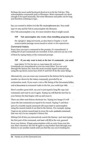 Perhaps the most useful keyboard shortcut is to hit the Tab key. This
autocompletes commands and/or filenames. Most commands are short
enough to be typed manually, but some filenames and paths can be long
and therefore irritating to type.


Say you wanted to delete (rm) the file verylongfilename.doc. You could
type rm very and hit Tab to autocomplete the filename.
Give Tab autocomplete a try. It’s more intuitive than it might sound.

    TIP    Tab autocomplete also works when installing programs using
    the apt‐get or dpkg commands, as described in Chapter 7. It will
    autocomplete package names based on what’s in the repositories.
Command history
Every time you type a command at the prompt, it’s remembered. A
rolling list of 500 commands are recorded, in fact, and you can see a list
of them by typing history at the command prompt.

    TIP    If you only want to look at the last 10 commands, you could
    type history 10. For the last 20, type history 20, and so on.
Commands are remembered so you can reuse them. You can cycle
through the history list, from the most-recently-typed command up,
using the up/down cursor keys (Ctrl+P and Ctrl+N do the same thing).

Alternatively, you can reuse any command in the history list by typing its
number (as shown by the history command), preceded by an
exclamation mark. If you want a view a file listing of the Documents folder,
and ls Documents is command #480 in the list, you could type !480.

Here’s another great trick: say you’ve just typed a long file copy (cp)
command, and want to use it again. Typing !cp will find the last line in
your history list that begins with cp and reuse it.
There are other neat history shortcuts too. Typing two bangs (!!) will
cause the last command you typed to be reused. Typing !? and then
part of a recently-typed command will cause bash to autocomplete
using the nearest match it can find in the history. For example, typing
!?upd on my system caused bash to reuse the sudo updatedb command,
that was #471 in my computer’s history list.
Hitting Ctrl+R lets you interactively search the history—just start typing
the first part of the command, and bash will fill in the rest, guessed
from your history. If bash autocompletes with an entry from your his-
tory that’s incorrect, hit Ctrl+R again to step further back through your
history to see another match until you find the one you’re looking for.



88 : Hands‐on at the Command‐Line
 