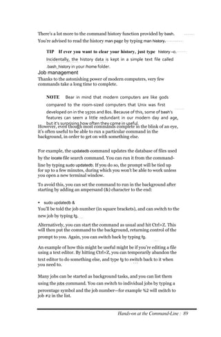 There’s a lot more to the command history function provided by bash.
You’re advised to read the history man page by typing man history.

    TIP If ever you want to clear your history, just type history –c.
    Incidentally, the history data is kept in a simple text file called
    .bash_history in your /home folder.
Job management
Thanks to the astonishing power of modern computers, very few
commands take a long time to complete.

    NOTE      Bear in mind that modern computers are like gods
    compared to the room‐sized computers that Unix was first
      developed on in the 1970s and 80s. Because of this, some of bash’s
      features can seem a little redundant in our modern day and age,
      but it’s surprising how often they come in useful.
However, even though most commands complete in the blink of an eye,
it’s often useful to be able to run a particular command in the
background, in order to get on with something else.


For example, the updatedb command updates the database of files used
by the locate file search command. You can run it from the command-
line by typing sudo updatedb. If you do so, the prompt will be tied up
for up to a few minutes, during which you won’t be able to work unless
you open a new terminal window.

To avoid this, you can set the command to run in the background after
starting by adding an ampersand (&) character to the end:

 sudo updatedb &
You’ll be told the job number (in square brackets), and can switch to the
new job by typing fg.

Alternatively, you can start the command as usual and hit Ctrl+Z. This
will then put the command to the background, returning control of the
prompt to you. Again, you can switch back by typing fg.

An example of how this might be useful might be if you’re editing a file
using a text editor. By hitting Ctrl+Z, you can temporarily abandon the
text editor to do something else, and type fg to switch back to it when
you need to.

Many jobs can be started as background tasks, and you can list them
using the jobs command. You can switch to individual jobs by typing a
percentage symbol and the job number—for example %2 will switch to
job #2 in the list.



                                          Hands‐on at the Command‐Line : 89
 