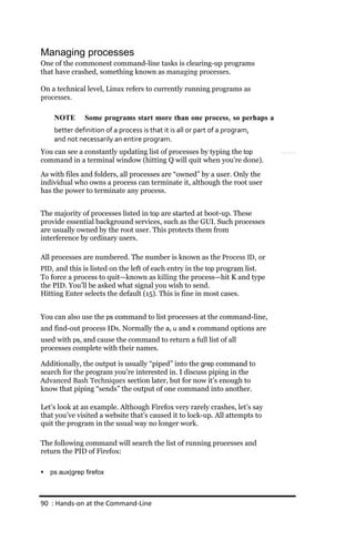 Managing processes
One of the commonest command-line tasks is clearing-up programs
that have crashed, something known as managing processes.

On a technical level, Linux refers to currently running programs as
processes.

     NOTE       Some programs start more than one process, so perhaps a
     better definition of a process is that it is all or part of a program,
     and not necessarily an entire program.
You can see a constantly updating list of processes by typing the top
command in a terminal window (hitting Q will quit when you’re done).
As with files and folders, all processes are “owned” by a user. Only the
individual who owns a process can terminate it, although the root user
has the power to terminate any process.


The majority of processes listed in top are started at boot-up. These
provide essential background services, such as the GUI. Such processes
are usually owned by the root user. This protects them from
interference by ordinary users.

All processes are numbered. The number is known as the Process ID, or
PID, and this is listed on the left of each entry in the top program list.
To force a process to quit—known as killing the process—hit K and type
the PID. You’ll be asked what signal you wish to send.
Hitting Enter selects the default (15). This is fine in most cases.


You can also use the ps command to list processes at the command-line,
and find-out process IDs. Normally the a, u and x command options are
used with ps, and cause the command to return a full list of all
processes complete with their names.

Additionally, the output is usually “piped” into the grep command to
search for the program you’re interested in. I discuss piping in the
Advanced Bash Techniques section later, but for now it’s enough to
know that piping “sends” the output of one command into another.

Let’s look at an example. Although Firefox very rarely crashes, let’s say
that you’ve visited a website that’s caused it to lock-up. All attempts to
quit the program in the usual way no longer work.

The following command will search the list of running processes and
return the PID of Firefox:

   ps aux|grep firefox



90 : Hands‐on at the Command‐Line
 