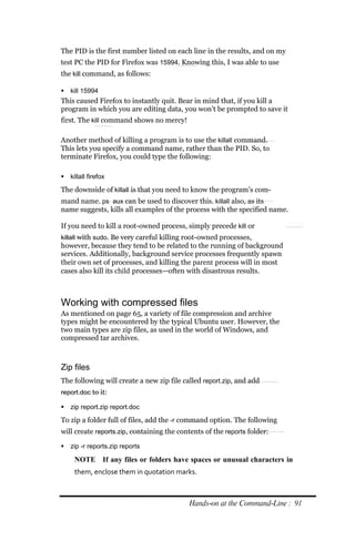 The PID is the first number listed on each line in the results, and on my
test PC the PID for Firefox was 15994. Knowing this, I was able to use
the kill command, as follows:

 kill 15994
This caused Firefox to instantly quit. Bear in mind that, if you kill a
program in which you are editing data, you won’t be prompted to save it
first. The kill command shows no mercy!

Another method of killing a program is to use the killall command.
This lets you specify a command name, rather than the PID. So, to
terminate Firefox, you could type the following:

 killall firefox

The downside of killall is that you need to know the program’s com-
mand name. ps aux can be used to discover this. killall also, as its
name suggests, kills all examples of the process with the specified name.

If you need to kill a root-owned process, simply precede kill or
killall with sudo. Be very careful killing root-owned processes,
however, because they tend to be related to the running of background
services. Additionally, background service processes frequently spawn
their own set of processes, and killing the parent process will in most
cases also kill its child processes—often with disastrous results.



Working with compressed files
As mentioned on page 65, a variety of file compression and archive
types might be encountered by the typical Ubuntu user. However, the
two main types are zip files, as used in the world of Windows, and
compressed tar archives.



Zip files
The following will create a new zip file called report.zip, and add
report.doc to it:

 zip report.zip report.doc

To zip a folder full of files, add the ‐r command option. The following
will create reports.zip, containing the contents of the reports folder:

 zip ‐r reports.zip reports

     NOTE If any files or folders have spaces or unusual characters in
     them, enclose them in quotation marks.



                                           Hands‐on at the Command‐Line : 91
 