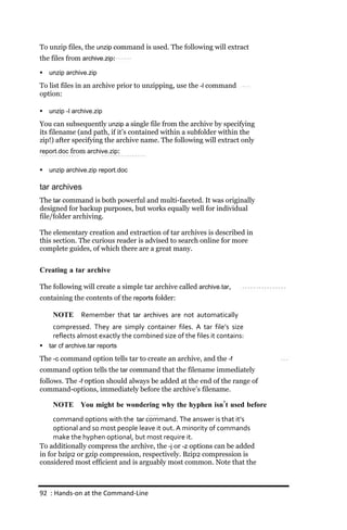 To unzip files, the unzip command is used. The following will extract
the files from archive.zip:

   unzip archive.zip

To list files in an archive prior to unzipping, use the ‐l command
option:

   unzip ‐l archive.zip

You can subsequently unzip a single file from the archive by specifying
its filename (and path, if it’s contained within a subfolder within the
zip!) after specifying the archive name. The following will extract only
report.doc from archive.zip:

   unzip archive.zip report.doc

tar archives
The tar command is both powerful and multi-faceted. It was originally
designed for backup purposes, but works equally well for individual
file/folder archiving.

The elementary creation and extraction of tar archives is described in
this section. The curious reader is advised to search online for more
complete guides, of which there are a great many.


Creating a tar archive

The following will create a simple tar archive called archive.tar,
containing the contents of the reports folder:

     NOTE       Remember that tar archives are not automatically
     compressed. They are simply container files. A tar file’s size
     reflects almost exactly the combined size of the files it contains:
   tar cf archive.tar reports

The ‐c command option tells tar to create an archive, and the ‐f
command option tells the tar command that the filename immediately
follows. The ‐f option should always be added at the end of the range of
command-options, immediately before the archive’s filename.

     NOTE You might be wondering why the hyphen isn’t used before
     command options with the tar command. The answer is that it’s
     optional and so most people leave it out. A minority of commands
     make the hyphen optional, but most require it.
To additionally compress the archive, the ‐j or ‐z options can be added
in for bzip2 or gzip compression, respectively. Bzip2 compression is
considered most efficient and is arguably most common. Note that the



92 : Hands‐on at the Command‐Line
 