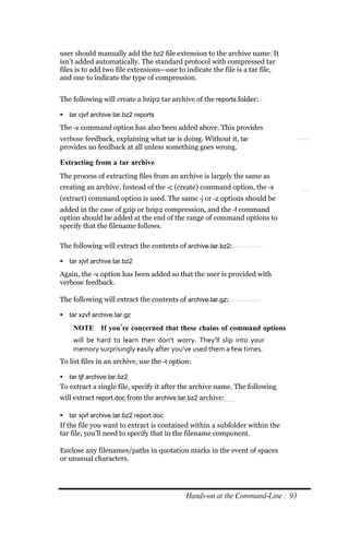 user should manually add the bz2 file extension to the archive name. It
isn’t added automatically. The standard protocol with compressed tar
files is to add two file extensions—one to indicate the file is a tar file,
and one to indicate the type of compression.


The following will create a bzip2 tar archive of the reports folder:

 tar cjvf archive.tar.bz2 reports

The ‐v command option has also been added above. This provides
verbose feedback, explaining what tar is doing. Without it, tar
provides no feedback at all unless something goes wrong.

Extracting from a tar archive
The process of extracting files from an archive is largely the same as
creating an archive. Instead of the ‐c (create) command option, the ‐x
(extract) command option is used. The same ‐j or ‐z options should be
added in the case of gzip or bzip2 compression, and the ‐f command
option should be added at the end of the range of command options to
specify that the filename follows.

The following will extract the contents of archive.tar.bz2:

 tar xjvf archive.tar.bz2

Again, the ‐v option has been added so that the user is provided with
verbose feedback.

The following will extract the contents of archive.tar.gz:

 tar xzvf archive.tar.gz

    NOTE If you’re concerned that these chains of command options
    will be hard to learn then don’t worry. They’ll slip into your
    memory surprisingly easily after you’ve used them a few times.
To list files in an archive, use the ‐t option:

 tar tjf archive.tar.bz2
To extract a single file, specify it after the archive name. The following
will extract report.doc from the archive.tar.bz2 archive:

 tar xjvf archive.tar.bz2 report.doc
If the file you want to extract is contained within a subfolder within the
tar file, you’ll need to specify that in the filename component.

Enclose any filenames/paths in quotation marks in the event of spaces
or unusual characters.




                                             Hands‐on at the Command‐Line : 93
 
