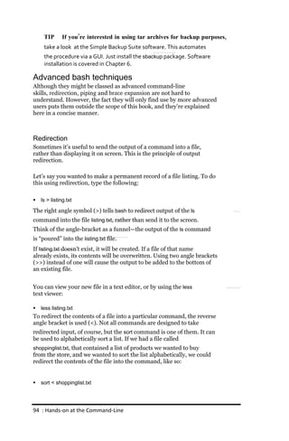TIP       If you’re interested in using tar archives for backup purposes,
     take a look at the Simple Backup Suite software. This automates
     the procedure via a GUI. Just install the sbackup package. Software
     installation is covered in Chapter 6.

Advanced bash techniques
Although they might be classed as advanced command-line
skills, redirection, piping and brace expansion are not hard to
understand. However, the fact they will only find use by more advanced
users puts them outside the scope of this book, and they’re explained
here in a concise manner.



Redirection
Sometimes it’s useful to send the output of a command into a file,
rather than displaying it on screen. This is the principle of output
redirection.

Let’s say you wanted to make a permanent record of a file listing. To do
this using redirection, type the following:

   ls > listing.txt

The right angle symbol (>) tells bash to redirect output of the ls
command into the file listing.txt, rather than send it to the screen.
Think of the angle-bracket as a funnel—the output of the ls command
is “poured” into the listing.txt file.
If listing.txt doesn’t exist, it will be created. If a file of that name
already exists, its contents will be overwritten. Using two angle brackets
(>>) instead of one will cause the output to be added to the bottom of
an existing file.


You can view your new file in a text editor, or by using the less
text viewer:

   less listing.txt
To redirect the contents of a file into a particular command, the reverse
angle bracket is used (<). Not all commands are designed to take
redirected input, of course, but the sort command is one of them. It can
be used to alphabetically sort a list. If we had a file called
shoppinglist.txt, that contained a list of products we wanted to buy
from the store, and we wanted to sort the list alphabetically, we could
redirect the contents of the file into the command, like so:


   sort < shoppinglist.txt




94 : Hands‐on at the Command‐Line
 