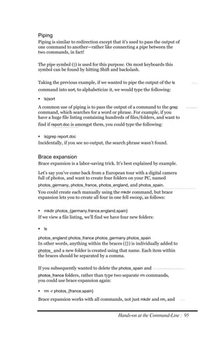 Piping
Piping is similar to redirection except that it’s used to pass the output of
one command to another—rather like connecting a pipe between the
two commands, in fact!

The pipe symbol (|) is used for this purpose. On most keyboards this
symbol can be found by hitting Shift and backslash.

Taking the previous example, if we wanted to pipe the output of the ls
command into sort, to alphabeticize it, we would type the following:

 ls|sort

A common use of piping is to pass the output of a command to the grep
command, which searches for a word or phrase. For example, if you
have a huge file listing containing hundreds of files/folders, and want to
find if report.doc is amongst them, you could type the following:

 ls|grep report.doc
Incidentally, if you see no output, the search phrase wasn’t found.


Brace expansion
Brace expansion is a labor-saving trick. It’s best explained by example.

Let’s say you’ve come back from a European tour with a digital camera
full of photos, and want to create four folders on your PC, named
photos_germany, photos_france, photos_england, and photos_spain.
You could create each manually using the mkdir command, but brace
expansion lets you to create all four in one fell swoop, as follows:

 mkdir photos_{germany,france,england,spain}
If we view a file listing, we’ll find we have four new folders:

 ls

photos_england photos_france photos_germany photos_spain
In other words, anything within the braces ({}) is individually added to
photos_ and a new folder is created using that name. Each item within
the braces should be separated by a comma.

If you subsequently wanted to delete the photos_spain and
photos_france folders, rather than type two separate rm commands,
you could use brace expansion again:

 rm ‐r photos_{france,spain}

Brace expansion works with all commands, not just mkdir and rm, and


                                           Hands‐on at the Command‐Line : 95
 