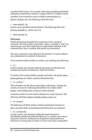 is packed with features. For example, rather than specifying individual
expansions separated by commas, a range of letters or numbers can be
specified. If you wanted to create 10 folders named photos (i.e.
photos1, photos2, etc.), the following will do the trick:

   mkdir photos{1..10}
Letters can be specified instead of letters. The following will create
photosA, photosB etc., all the way to Z:

   mkdir photos{A..Z}

Wildcards
Worth mentioning alongside brace expansion is the concept of
wildcards. The term is taken from Poker, where a card that’s “wild” can
represent any card. This might help you understand wildcards at the
command-line: they’re symbols that specify any character(s).


The most commonly-used wildcard is the asterisk (*), used to indicate
any combination (or number) of characters.

If you wanted to delete all files in a folder, you could type the following:

   rm *
In this example, the asterisk wildcard represents any filename that
contains any number of characters. That’s all of them!

To return to the vacation folder example used above, the photos_spain,
photos_germany etc. folders could be deleted like this:

   rm ‐r photos_*

This will delete any file whose name begins with photos_, but has any
number of characters following (should there be a folder called
photos_, with nothing after it, that too will be deleted).

A question mark (?) can be used to indicate any single character. The
following will delete photos1, photosA, photos!, and so on:

   rm ‐r photos?

The following will delete photos1, photos3 and photos4, but leave in
place any other folder named photos and followed by any character:

   rm ‐r photos[134]
In other words, each character within the square brackets is
individually substituted within the filename, in a similar way to brace
expansion. However, wildcards are designed to match patterns of
characters in existing files (or data), so won’t work when creating files.




96 : Hands‐on at the Command‐Line
 