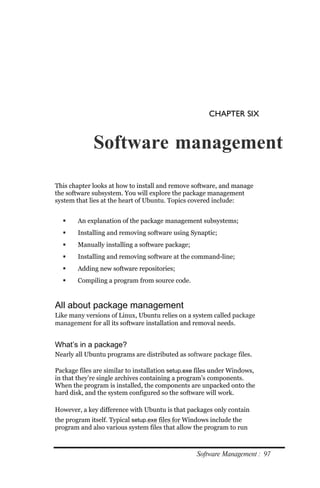 CHAPTER SIX


             Software management

This chapter looks at how to install and remove software, and manage
the software subsystem. You will explore the package management
system that lies at the heart of Ubuntu. Topics covered include:


       An explanation of the package management subsystems;
       Installing and removing software using Synaptic;
       Manually installing a software package;
       Installing and removing software at the command-line;
       Adding new software repositories;
       Compiling a program from source code.


All about package management
Like many versions of Linux, Ubuntu relies on a system called package
management for all its software installation and removal needs.


What’s in a package?
Nearly all Ubuntu programs are distributed as software package files.

Package files are similar to installation setup.exe files under Windows,
in that they’re single archives containing a program’s components.
When the program is installed, the components are unpacked onto the
hard disk, and the system configured so the software will work.

However, a key difference with Ubuntu is that packages only contain
the program itself. Typical setup.exe files for Windows include the
program and also various system files that allow the program to run



                                                   Software Management : 97
 