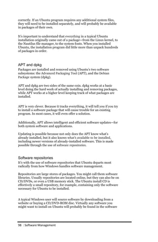 correctly. If an Ubuntu program requires any additional system files,
they will need to be installed separately, and will probably be available
in packages of their own.

It’s important to understand that everything in a typical Ubuntu
installation originally came out of a package—from the Linux kernel, to
the Nautilus file manager, to the system fonts. When you installed
Ubuntu, the installation program did little more than unpack hundreds
of packages in order.



APT and dpkg
Packages are installed and removed using Ubuntu’s two software
subsystems: the Advanced Packaging Tool (APT), and the Debian
Package system (dpkg).

APT and dpkg are two sides of the same coin. dpkg works at a basic
level doing the hard work of actually installing and removing packages,
while APT works at a higher level keeping track of what packages are
installed.


APT is very clever. Because it tracks everything, it will tell you if you try
to install a software package that will cause trouble for an existing
program. In most cases, it will even offer a solution.

Additionally, APT allows intelligent and efficient software updates—for
both system software and applications.

Updating is possible because not only does the APT know what’s
already installed, but it also knows what’s available to be installed,
including newer versions of already-installed software. This is made
possible through the use of software repositories.



Software repositories
It’s with the use of software repositories that Ubuntu departs most
radically from how Windows handles software management.

Repositories are large stores of packages. You might call them software
libraries. Usually repositories are located online, but they can also be on
CD/DVDs, or even a USB memory stick. The Ubuntu install CD is
effectively a small repository, for example, containing only the software
necessary for Ubuntu to be installed.


A typical Windows user will source software by downloading from a
website or buying a CD/DVD-ROM disc. Virtually any software you
might want to install on Ubuntu will probably be found in the software




98 : Software Management
 