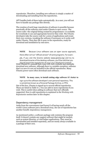 repositories. Therefore, installing new software is simply a matter of
downloading and installing from the repositories.

APT handles both of these tasks automatically. As a user, you will not
have to handle any package files directly.

The creation of such huge repositories of software is possible because
practically all the software used under Ubuntu is open source. The
source code—the original listing created by programmers—is available
for everybody to use and appropriate however they wish. The Ubuntu
developers take the source code for 1,000s of applications and create
their own versions, tweaking the software if necessary so it works well
under Ubuntu. Then they file it away in the repositories, ready for
download and installation by end users.



    NOTE       Because Linux software uses an open source approach,
    there often isn’t an “official version” of some programs. For exam‐
     ple, if you visit the Gnome website (www.gnome.org) and try to
     download binaries of the desktop software, you’ll be told that you
     should search the repositories of your Linux distribution instead.
With Ubuntu it’s unusual that a user will visit a website and manually
download new software, although there is a notable exception: software
that’s so new it’s not yet included in the official repositories. Many
Ubuntu power-users often download such software.


    NOTE In many cases, to install cutting‐ edge software it’s better to
    sign‐up to the software developer’s own personal repository. This
    is sometimes known as a Personal Package Archive, or PPA.
Out of the box, Ubuntu is signed up to several official repositories.
These are listed in Table 6-1. You can add-in more repositories if you
wish. This is useful when adding-in software that isn’t officially
supported. How to add repositories is explained in the Working with
Repositories section later in this chapter.



Dependency management
Aside from the convenience (and luxury!) of having nearly all the
world’s Linux software just a download away, the use of repositories has
another benefit: dependency management.

As mentioned earlier, a software package only contains the program
itself. It doesn’t contain any support software that might be needed,
such as system libraries, or vital helper applications. They must be
downloaded and installed separately, and are nearly always available in
a package of their own.




                                                   Software Management : 99
 