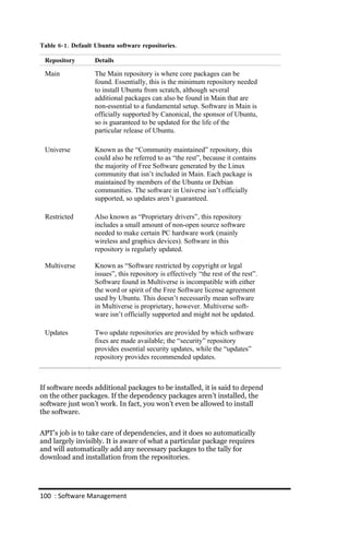 Table 6‐ 1. Default Ubuntu software repositories.

 Repository        Details

 Main              The Main repository is where core packages can be
                   found. Essentially, this is the minimum repository needed
                   to install Ubuntu from scratch, although several
                   additional packages can also be found in Main that are
                   non-essential to a fundamental setup. Software in Main is
                   officially supported by Canonical, the sponsor of Ubuntu,
                   so is guaranteed to be updated for the life of the
                   particular release of Ubuntu.

 Universe          Known as the “Community maintained” repository, this
                   could also be referred to as “the rest”, because it contains
                   the majority of Free Software generated by the Linux
                   community that isn’t included in Main. Each package is
                   maintained by members of the Ubuntu or Debian
                   communities. The software in Universe isn’t officially
                   supported, so updates aren’t guaranteed.

 Restricted        Also known as “Proprietary drivers”, this repository
                   includes a small amount of non-open source software
                   needed to make certain PC hardware work (mainly
                   wireless and graphics devices). Software in this
                   repository is regularly updated.

 Multiverse        Known as “Software restricted by copyright or legal
                   issues”, this repository is effectively “the rest of the rest”.
                   Software found in Multiverse is incompatible with either
                   the word or spirit of the Free Software license agreement
                   used by Ubuntu. This doesn’t necessarily mean software
                   in Multiverse is proprietary, however. Multiverse soft-
                   ware isn’t officially supported and might not be updated.

 Updates           Two update repositories are provided by which software
                   fixes are made available; the “security” repository
                   provides essential security updates, while the “updates”
                   repository provides recommended updates.



If software needs additional packages to be installed, it is said to depend
on the other packages. If the dependency packages aren’t installed, the
software just won’t work. In fact, you won’t even be allowed to install
the software.


APT’s job is to take care of dependencies, and it does so automatically
and largely invisibly. It is aware of what a particular package requires
and will automatically add any necessary packages to the tally for
download and installation from the repositories.




100 : Software Management
 