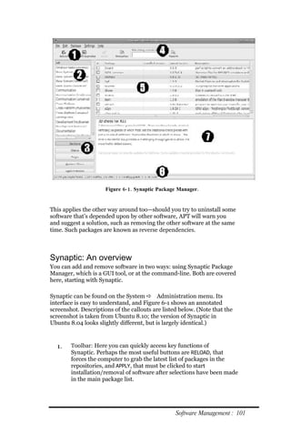 Figure 6‐ 1. Synaptic Package Manager.


This applies the other way around too—should you try to uninstall some
software that’s depended upon by other software, APT will warn you
and suggest a solution, such as removing the other software at the same
time. Such packages are known as reverse dependencies.



Synaptic: An overview
You can add and remove software in two ways: using Synaptic Package
Manager, which is a GUI tool, or at the command-line. Both are covered
here, starting with Synaptic.

Synaptic can be found on the System  Administration menu. Its
interface is easy to understand, and Figure 6-1 shows an annotated
screenshot. Descriptions of the callouts are listed below. (Note that the
screenshot is taken from Ubuntu 8.10; the version of Synaptic in
Ubuntu 8.04 looks slightly different, but is largely identical.)



  1.    Toolbar: Here you can quickly access key functions of
        Synaptic. Perhaps the most useful buttons are RELOAD, that
        forces the computer to grab the latest list of packages in the
        repositories, and APPLY, that must be clicked to start
        installation/removal of software after selections have been made
        in the main package list.




                                                  Software Management : 101
 