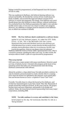 listings created by programmers), as had happened since the inception
of Unix in 1969.

This was anathema to Stallman, who believed sharing software was
natural and healthy. He decided his version of Unix would always be
freely available, and invented the legal and ethical concept of Free
Software to ensure this happened. Put simply, Free Software says users
should always have the freedom to share software, without restrictions.
On a technical level, Free Software guarantees the right to view and also
modify source code, or even use it as a basis to make a new program.
However, any additions or changes must be released as Free Software
too, so others can continue to benefit.




      NOTE     The Free Software ideal is enshrined in a software license
     applied to all Free Software projects. It’s called the GNU Public
     License, or GPL. This is like Microsoft’s End User License
     Agreement that comes with Windows (and you see whenever you
     install Windows from scratch), except whereas the Microsoft EULA
     prohibits sharing Windows under any circumstances, the GPL says
     exactly the opposite—that you can always share the software!
Stallman called his version of Unix “GNU” (pronounced G­noo). This is
a recursive acronym, standing for GNU’s Not Unix. In other words, the
acronym refers to itself—a joke of a type favored by programmers.


The Linux kernel
GNU grew into a major project with many contributors. However, good
as it was, it lacked a kernel. A kernel is the program at the heart of any
operating system that takes care of fundamental stuff, like letting
hardware communicate with software.


Almost by accident, a chap called Linus Torvalds provided a solution. In
1991 he started a personal project to create a kernel. Due to a naming
error when his kernel was uploaded to the Internet, it got named after
him and became known as Linux—a hybrid of “Linus” and “Unix”.


Crucially, Torvalds chose to release his kernel as Free Software, and
invited any interested party to give him a hand. They did. Thousands of
people around the world got involved. As the years went by, the project
became more and more important, and grander in its design and
outlook. Today, the Linux kernel receives sponsorship from many major
corporations, including IBM.



      NOTE Torvalds continues to oversee and contribute to the Linux
      kernel project to this day. He humorously describes his role as a
      “benign dictator”.


xii
 