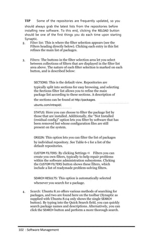 TIP      Some of the repositories are frequently updated, so you
   should always grab the latest lists from the repositories before
   installing new software. To this end, clicking the RELOAD button
   should be one of the first things you do each time upon starting
   Synaptic.
  2.   Filter list: This is where the filter selection appears (see the
       Filters heading directly below). Clicking each entry in this list
       refines the main list of packages.


  3.   Filters: The buttons in the filter selection area let you select
       between collections of filters that are displayed in the filter list
       area above. The nature of each filter selection is marked on each
       button, and is described below:


          SECTIONS: This is the default view. Repositories are
          typically split into sections for easy browsing, and selecting
          the Sections filter list allows you to refine the main
          package list according to these sections. A description of
          the sections can be found at http://packages.
          ubuntu.com/intrepid/.

          STATUS: Here you can choose to filter the package list by
          those that are installed. Additionally, the “Not Installed
          (residual config)” option lets you filter by software that has
          been removed but whose configuration files are still
          present on the system.


          ORIGIN: This option lets you can filter the list of packages
          by individual repository. See Table 6-1 for a list of the
          default repositories.

          CUSTOM FILTERS: By clicking Settings       Filters you can
          create you own filters, typically to help repair problems
          within the software administration subsystems. Clicking
          the CUSTOM FILTERS button shows these filters, which
          include a list of readymade problem-solving filters.


          SEARCH RESULTS: This option is automatically selected
          whenever you search for a package.

  4.   Search: Ubuntu 8.10 offers various methods of searching for
       packages, and two are found here on the toolbar (Synaptic as
       supplied with Ubuntu 8.04 only shows the single SEARCH
       button). By typing into the Quick Search field, you can quickly
       search package names and descriptions. Alternatively, you can
       click the SEARCH button and perform a more thorough search.




102 : Software Management
 