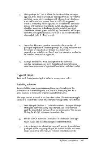 5.    Main package list: This is where the list of available packages
        appears. If no filter is applied, all packages from all repositories
        are listed (some 26,135 packages with Ubuntu 8.10!). Packages
        with an Ubuntu icon besides them are officially supported,
        which is to say they will be updated for the life of the particular
        release of Ubuntu you’re using. To install a package, click the
        checkbox alongside it. Packages already installed have their
        checkboxes colored green, and clicking the checkbox will let you
        mark the package for removal. For a list of all possible checkbox
        states, click Help  Icon Legend.




  6.    Status bar: Here you can view summaries of the number of
        packages displayed in the main package list, along with details of
        how many are installed, are broken (i.e. do not have
        dependencies installed—see later), and how many are marked to
        be installed, removed or upgraded.


  7.    Package description: A full description of the currently
        selected package appears here. Beneath each description is a
        note about the nature of updates (Ubuntu 8.10 and above only).



Typical tasks
Let’s stroll through some typical software management tasks.


Installing software
Frozen-Bubble (www.frozen‐bubble.org) is an excellent clone of the
classic Bust-a-Move video game. Not only is it fun to play, but it’s a
good example of the quality of games available for Linux.

The steps needed to install it are described below. The same steps apply
in order to identify and install any software package in the repositories:


  1.    Start Synaptic (System  Administration  Synaptic Package
        Manager). Before installing any software, you should always
        grab the latest list of packages from the repositories. This means
        hitting the RELOAD button on the main toolbar.


  2.    Hit the SEARCH button on the toolbar. In the Search field, type
        frozen bubble and click the dialog box’s SEARCH button.

  3.    After a few seconds a list of packages will appear. Some of these
        packages will be support packages for Frozen-Bubble, and some
        might be entirely irrelevant, so common sense is needed to



                                                   Software Management : 103
 