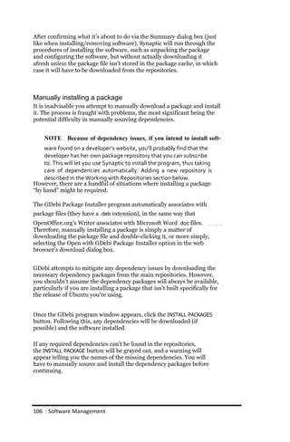 After confirming what it’s about to do via the Summary dialog box (just
like when installing/removing software), Synaptic will run through the
procedures of installing the software, such as unpacking the package
and configuring the software, but without actually downloading it
afresh unless the package file isn’t stored in the package cache, in which
case it will have to be downloaded from the repositories.



Manually installing a package
It is inadvisable you attempt to manually download a package and install
it. The process is fraught with problems, the most significant being the
potential difficulty in manually sourcing dependencies.


    NOTE Because of dependency issues, if you intend to install soft‐
    ware found on a developer’s website, you’ll probably find that the
    developer has her own package repository that you can subscribe
    to. This will let you use Synaptic to install the program, thus taking
    care of dependencies automatically. Adding a new repository is
    described in the Working with Repositories section below.
However, there are a handful of situations where installing a package
“by hand” might be required.

The GDebi Package Installer program automatically associates with
package files (they have a .deb extension), in the same way that
OpenOffice.org’s Writer associates with Microsoft Word .doc files.
Therefore, manually installing a package is simply a matter of
downloading the package file and double-clicking it, or more simply,
selecting the Open with GDebi Package Installer option in the web
browser’s download dialog box.


GDebi attempts to mitigate any dependency issues by downloading the
necessary dependency packages from the main repositories. However,
you shouldn’t assume the dependency packages will always be available,
particularly if you are installing a package that isn’t built specifically for
the release of Ubuntu you’re using.


Once the GDebi program window appears, click the INSTALL PACKAGES
button. Following this, any dependencies will be downloaded (if
possible) and the software installed.

If any required dependencies can’t be found in the repositories,
the INSTALL PACKAGE button will be grayed out, and a warning will
appear telling you the names of the missing dependencies. You will
have to manually source and install the dependency packages before
continuing.




106 : Software Management
 