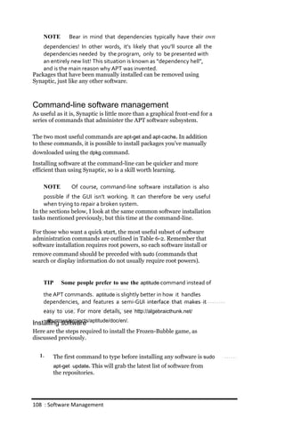 NOTE       Bear in mind that dependencies typically have their own
    dependencies! In other words, it’s likely that you’ll source all the
    dependencies needed by the program, only to be presented with
    an entirely new list! This situation is known as “dependency hell”,
    and is the main reason why APT was invented.
Packages that have been manually installed can be removed using
Synaptic, just like any other software.



Command-line software management
As useful as it is, Synaptic is little more than a graphical front-end for a
series of commands that administer the APT software subsystem.

The two most useful commands are apt‐get and apt‐cache. In addition
to these commands, it is possible to install packages you’ve manually
downloaded using the dpkg command.
Installing software at the command-line can be quicker and more
efficient than using Synaptic, so is a skill worth learning.

    NOTE        Of course, command‐line software installation is also
     possible if the GUI isn’t working. It can therefore be very useful
     when trying to repair a broken system.
In the sections below, I look at the same common software installation
tasks mentioned previously, but this time at the command-line.

For those who want a quick start, the most useful subset of software
administration commands are outlined in Table 6-2. Remember that
software installation requires root powers, so each software install or
remove command should be preceded with sudo (commands that
search or display information do not usually require root powers).


    TIP     Some people prefer to use the aptitude command instead of
    the APT commands. aptitude is slightly better in how it handles
    dependencies, and features a semi‐GUI interface that makes it
    easy to use. For more details, see http://algebraicthunk.net/
    ~dburrows/projects/aptitude/doc/en/.
Installing software
Here are the steps required to install the Frozen-Bubble game, as
discussed previously.


  1.    The first command to type before installing any software is sudo
        apt‐get update. This will grab the latest list of software from
        the repositories.




108 : Software Management
 