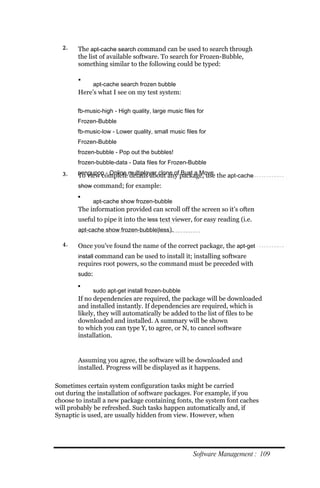2.    The apt‐cache search command can be used to search through
        the list of available software. To search for Frozen-Bubble,
        something similar to the following could be typed:

        
                apt‐cache search frozen bubble
        Here’s what I see on my test system:

        fb‐music‐high ‐ High quality, large music files for
        Frozen‐Bubble
        fb‐music‐low ‐ Lower quality, small music files for
        Frozen‐Bubble
        frozen‐bubble ‐ Pop out the bubbles!
        frozen‐bubble‐data ‐ Data files for Frozen‐Bubble
  3.    pengupop ‐ Online multiplayer clone of package, use the apt‐cache
        To view complete details about any Bust a Move
        show command; for example:
        
                apt‐cache show frozen‐bubble
        The information provided can scroll off the screen so it’s often
        useful to pipe it into the less text viewer, for easy reading (i.e.
        apt‐cache show frozen‐bubble|less).

  4.    Once you’ve found the name of the correct package, the apt‐get
        install command can be used to install it; installing software
        requires root powers, so the command must be preceded with
        sudo:

        
                sudo apt‐get install frozen‐bubble
        If no dependencies are required, the package will be downloaded
        and installed instantly. If dependencies are required, which is
        likely, they will automatically be added to the list of files to be
        downloaded and installed. A summary will be shown
        to which you can type Y, to agree, or N, to cancel software
        installation.


        Assuming you agree, the software will be downloaded and
        installed. Progress will be displayed as it happens.

Sometimes certain system configuration tasks might be carried
out during the installation of software packages. For example, if you
choose to install a new package containing fonts, the system font caches
will probably be refreshed. Such tasks happen automatically and, if
Synaptic is used, are usually hidden from view. However, when




                                                      Software Management : 109
 