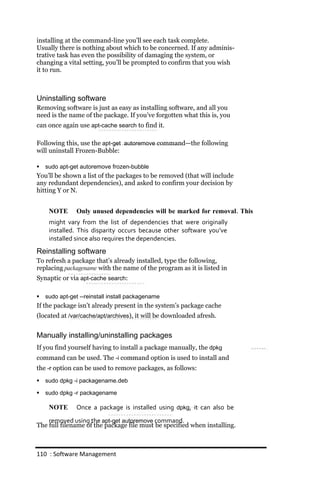 installing at the command-line you’ll see each task complete.
Usually there is nothing about which to be concerned. If any adminis-
trative task has even the possibility of damaging the system, or
changing a vital setting, you’ll be prompted to confirm that you wish
it to run.



Uninstalling software
Removing software is just as easy as installing software, and all you
need is the name of the package. If you’ve forgotten what this is, you
can once again use apt‐cache search to find it.

Following this, use the apt‐get autoremove command—the following
will uninstall Frozen-Bubble:

   sudo apt‐get autoremove frozen‐bubble
You’ll be shown a list of the packages to be removed (that will include
any redundant dependencies), and asked to confirm your decision by
hitting Y or N.


     NOTE       Only unused dependencies will be marked for removal. This
     might vary from the list of dependencies that were originally
     installed. This disparity occurs because other software you’ve
     installed since also requires the dependencies.
Reinstalling software
To refresh a package that’s already installed, type the following,
replacing packagename with the name of the program as it is listed in
Synaptic or via apt‐cache search:

   sudo apt‐get ‐‐reinstall install packagename
If the package isn’t already present in the system’s package cache
(located at /var/cache/apt/archives), it will be downloaded afresh.


Manually installing/uninstalling packages
If you find yourself having to install a package manually, the dpkg
command can be used. The ‐i command option is used to install and
the ‐r option can be used to remove packages, as follows:
   sudo dpkg ‐i packagename.deb

   sudo dpkg ‐r packagename

     NOTE       Once a package is installed using dpkg, it can also be
    removed using the apt‐get autoremove command.
The full filename of the package file must be specified when installing.



110 : Software Management
 
