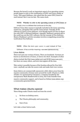 Because the kernel is such an important aspect of an operating system,
people began to refer to the combination of GNU and Linux simply as
Linux. This upset Stallman, who asked that the name GNU/Linux be
used instead. But it was too late. The name stuck.


    NOTE Whether to refer to the operating system as GNU/Linux or
     simply Linux is a debate that continues to this day.
Software from other sources is typically included in the Linux operating
system too, alongside GNU and the Linux kernel. Virtually all the
software in Linux is Free Software, even though much of it has no direct
ties with GNU or Richard Stallman. Arguably, Stallman’s greatest gift to
the world was not the GNU software, but the concept of Free Software.
Much of Stallman’s activity nowadays involves evangelizing around the
world about Free Software.



    NOTE      Often the term open source is used instead of Free
    Software. It has a similar meaning—see www.opensource.org.
Linux distros
There isn’t just one version of Linux. There are hundreds. Versions are
known as distributions of Linux, or distros for short. Examples of other
distros include Red Hat (www.redhat.com) and SUSE (www.suse.com),
but there are many others, and new ones appear all the time.

This variety is possible because of the freedom allowed by Free Soft-
ware—anybody can take the source code and make their own version.

Some distros are commercially sponsored, while others arose from the
massive community of Linux users around the world. Ubuntu is a little
of both: it is sponsored by Canonical, a company founded by the
entrepreneur Mark Shuttleworth in 2004, but it also benefits from
massive community support, and is based on Debian (www.debian.org),
a community-generated distro.




What makes Ubuntu special
Three things make Ubuntu stand out from the crowd:

  1.    Its focus on desktop users;

  2.    The Ubuntu philosophy and community;

  3.    Ease of use.

Let’s take a closer look at each.


                                                                           xiii
 