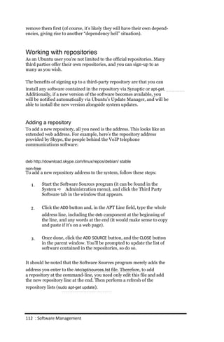 remove them first (of course, it’s likely they will have their own depend-
encies, giving rise to another “dependency hell” situation).



Working with repositories
As an Ubuntu user you’re not limited to the official repositories. Many
third parties offer their own repositories, and you can sign-up to as
many as you wish.

The benefits of signing up to a third-party repository are that you can
install any software contained in the repository via Synaptic or apt‐get.
Additionally, if a new version of the software becomes available, you
will be notified automatically via Ubuntu’s Update Manager, and will be
able to install the new version alongside system updates.



Adding a repository
To add a new repository, all you need is the address. This looks like an
extended web address. For example, here’s the repository address
provided by Skype, the people behind the VoIP telephone
communications software:


deb http://download.skype.com/linux/repos/debian/ stable
non‐free
To add a new repository address to the system, follow these steps:

   1.      Start the Software Sources program (it can be found in the
           System  Administration menu), and click the Third Party
           Software tab in the window that appears.


  2.       Click the ADD button and, in the APT Line field, type the whole
           address line, including the deb component at the beginning of
           the line, and any words at the end (it would make sense to copy
           and paste if it’s on a web page).


   3.      Once done, click the ADD SOURCE button, and the CLOSE button
           in the parent window. You’ll be prompted to update the list of
           software contained in the repositories, so do so.


It should be noted that the Software Sources program merely adds the
address you enter to the /etc/apt/sources.list file. Therefore, to add
a repository at the command-line, you need only edit this file and add
the new repository line at the end. Then perform a refresh of the
repository lists (sudo apt‐get update).




112 : Software Management
 