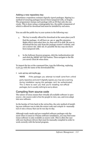 Adding a new repository key
Sometimes a repository contains digitally signed packages. Signing is a
method of ensuring packages haven’t been tampered with, or forged.
The programmer stamps each package with an ID that only she can
create. This is done using a cryptographic key, the public component of
which is offered for download and must be installed by end users.


You can add the public key to your system in the following way:

  1.    The key is usually offered for download at the same place you’ll
        find the package—it will have an .asc or .gpg file extension.
        Right-click it and select Save As, then save it to disk. Be sure to
        download the key only from the package creator’s website, and
        not a mirror site. After all, it’s possible the key may also have
        been tampered with.


  2.    In the Software Sources program, click the Authentication tab
        and click the IMPORT KEY FILE button. Then navigate to the file
        you saved. Click OK when done.


To import the key at the command-line, type the following, replacing
keyfile.gpg with the name of the downloaded file:


 sudo apt‐key add keyfile.gpg

    NOTE       If the packages you attempt to install come from a third
    party repository and aren’t digitally signed, you may see a warning
    during installation saying the packages can’t be authenticated.
    This is there to warn you that you’re installing non‐official
    packages, but is usually nothing to worry about.

Compiling from source code
The nature of Linux means that virtually all available software is open
source—the source code is free for people to view, use, and even adapt
into new software.

In the heyday of Unix back in the 1970s/80s, the only method of install-
ing new software was to take the source code and compile it—manually
turn it into a binary that can be run day-to-day.

Although ready-made and pre-compiled software packages rule the
roost when it comes to Ubuntu software installation, you may find some
Linux software is only available as source code. This is often the case
with new hardware drivers that must be manually compiled in order to
work correctly with the kernel program.




                                                   Software Management : 113
 