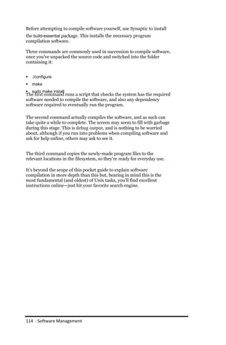 Before attempting to compile software yourself, use Synaptic to install
the build‐essential package. This installs the necessary program
compilation software.

Three commands are commonly used in succession to compile software,
once you’ve unpacked the source code and switched into the folder
containing it:


   ./configure
   make
   sudo make install
The first command runs a script that checks the system has the required
software needed to compile the software, and also any dependency
software required to eventually run the program.

The second command actually compiles the software, and as such can
take quite a while to complete. The screen may seem to fill with garbage
during this stage. This is debug output, and is nothing to be worried
about, although if you run into problems when compiling software and
ask for help online, others may ask to see it.


The third command copies the newly-made program files to the
relevant locations in the filesystem, so they’re ready for everyday use.

It’s beyond the scope of this pocket guide to explain software
compilation in more depth than this but, bearing in mind this is the
most fundamental (and oldest) of Unix tasks, you’ll find excellent
instructions online—just hit your favorite search engine.




114 : Software Management
 