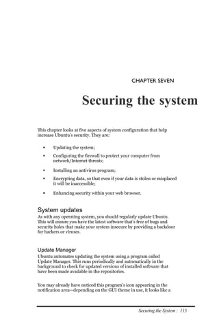 CHAPTER SEVEN


                       Securing the system

This chapter looks at five aspects of system configuration that help
increase Ubuntu’s security. They are:

       Updating the system;
       Configuring the firewall to protect your computer from
        network/Internet threats;

       Installing an antivirus program;
       Encrypting data, so that even if your data is stolen or misplaced
        it will be inaccessible;

       Enhancing security within your web browser.


System updates
As with any operating system, you should regularly update Ubuntu.
This will ensure you have the latest software that’s free of bugs and
security holes that make your system insecure by providing a backdoor
for hackers or viruses.



Update Manager
Ubuntu automates updating the system using a program called
Update Manager. This runs periodically and automatically in the
background to check for updated versions of installed software that
have been made available in the repositories.


You may already have noticed this program’s icon appearing in the
notification area—depending on the GUI theme in use, it looks like a



                                                     Securing the System : 115
 