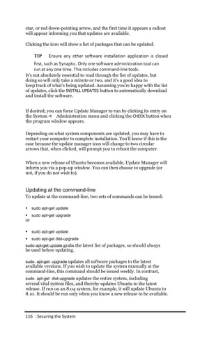star, or red down-pointing arrow, and the first time it appears a callout
will appear informing you that updates are available.

Clicking the icon will show a list of packages that can be updated.

      TIP     Ensure any other software installation application is closed
     first, such as Synaptic. Only one software administration tool can
     run at any one time. This includes command‐line tools.
It’s not absolutely essential to read through the list of updates, but
doing so will only take a minute or two, and it’s a good idea to
keep track of what’s being updated. Assuming you’re happy with the list
of updates, click the INSTALL UPDATES button to automatically download
and install the software.


If desired, you can force Update Manager to run by clicking its entry on
the System  Administration menu and clicking the CHECK button when
the program window appears.

Depending on what system components are updated, you may have to
restart your computer to complete installation. You’ll know if this is the
case because the update manager icon will change to two circular
arrows that, when clicked, will prompt you to reboot the computer.


When a new release of Ubuntu becomes available, Update Manager will
inform you via a pop-up window. You can then choose to upgrade (or
not, if you do not wish to).


Updating at the command-line
To update at the command-line, two sets of commands can be issued:

    sudo apt‐get update
    sudo apt‐get upgrade
or

    sudo apt‐get update
    sudo apt‐get dist‐upgrade
sudo apt‐get update grabs the latest list of packages, so should always
be used before updating.

sudo apt‐get upgrade updates all software packages to the latest
available versions. If you wish to update the system manually at the
command-line, this command should be issued weekly. In contrast,
sudo apt‐get dist‐upgrade updates the entire system, including
several vital system files, and thereby updates Ubuntu to the latest
release. If run on an 8.04 system, for example, it will update Ubuntu to
8.10. It should be run only when you know a new release to be available.



116 : Securing the System
 