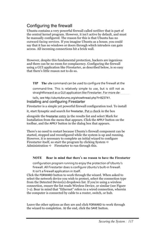 Configuring the firewall
Ubuntu contains a very powerful firewall called netfilter that is part of
the central kernel program. However, it isn’t active by default, and must
be manually configured. The reason for this is that Ubuntu has no
outward­facing services. If you imagine Ubuntu as a house, you could
say that it has no windows or doors through which intruders can gain
access. All incoming connections hit a brick wall.


However, despite this fundamental protection, hackers are ingenious
and there can be no room for complacency. Configuring the firewall
using a GUI application like Firestarter, as described below, is so easy
that there’s little reason not to do so.


    TIP The ufw command can be used to configure the firewall at the
    command‐line. This is relatively simple to use, but is still not as
    straightforward as a GUI application like Firestarter. For more de‐
    tails, see http://ubuntuforums.org/showthread.php?t=823741.
Installing and configuring Firestarter
Firestarter is a simple yet powerful firewall configuration tool. To install
it, start Synaptic and search for firestarter. Put a check in the box
alongside the firestarter entry in the results list and select Mark for
Installation from the menu that appears. Click the APPLY button on the
toolbar, and the APPLY button in the dialog box that appears.

There’s no need to restart because Ubuntu’s firewall component can be
started, stopped and reconfigured while the system is up and running.
However, it is necessary to complete an initial wizard to configure
Firestarter itself, so start the program by clicking System 
Administration  Firestarter to run through this.


    NOTE       Bear in mind that there’s no reason to have the Firestarter
     configuration program running to enjoy the protection of Ubuntu’s
     firewall. All Firestarter does is configure Ubuntu’s built‐in firewall.
     It isn’t a firewall application in itself.
Click the FORWARD button to work through the wizard. When asked to
select the network device you wish to protect, select the connection type
from the Detected Device(s) dropdown list. If you’re using a wireless
connection, ensure the list reads Wireless Device, or similar (see Figure
7-1). Bear in mind that “Ethernet” refers to a wired connection, wherein
the computer is connected by cable to a router, switch, or hub.


Leave the other options as they are and click FORWARD to work through
the wizard to completion. At the end, click the SAVE button.



                                                        Securing the System : 117
 