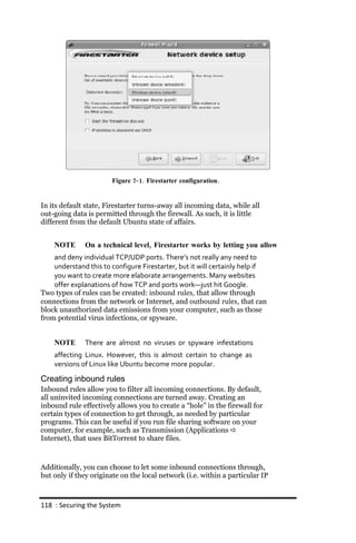 Figure 7‐ 1. Firestarter configuration.


In its default state, Firestarter turns-away all incoming data, while all
out-going data is permitted through the firewall. As such, it is little
different from the default Ubuntu state of affairs.


    NOTE      On a technical level, Firestarter works by letting you allow
    and deny individual TCP/UDP ports. There’s not really any need to
    understand this to configure Firestarter, but it will certainly help if
    you want to create more elaborate arrangements. Many websites
    offer explanations of how TCP and ports work—just hit Google.
Two types of rules can be created: inbound rules, that allow through
connections from the network or Internet, and outbound rules, that can
block unauthorized data emissions from your computer, such as those
from potential virus infections, or spyware.


    NOTE      There are almost no viruses or spyware infestations
    affecting Linux. However, this is almost certain to change as
    versions of Linux like Ubuntu become more popular.

Creating inbound rules
Inbound rules allow you to filter all incoming connections. By default,
all uninvited incoming connections are turned away. Creating an
inbound rule effectively allows you to create a “hole” in the firewall for
certain types of connection to get through, as needed by particular
programs. This can be useful if you run file sharing software on your
computer, for example, such as Transmission (Applications 
Internet), that uses BitTorrent to share files.



Additionally, you can choose to let some inbound connections through,
but only if they originate on the local network (i.e. within a particular IP



118 : Securing the System
 