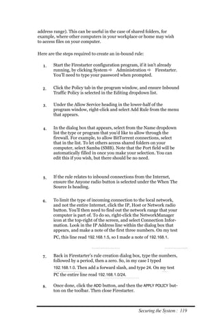 address range). This can be useful in the case of shared folders, for
example, where other computers in your workplace or home may wish
to access files on your computer.

Here are the steps required to create an in-bound rule:

  1.    Start the Firestarter configuration program, if it isn’t already
        running, by clicking System  Administration  Firestarter.
        You’ll need to type your password when prompted.


  2.    Click the Policy tab in the program window, and ensure Inbound
        Traffic Policy is selected in the Editing dropdown list.

  3.    Under the Allow Service heading in the lower-half of the
        program window, right-click and select Add Rule from the menu
        that appears.


  4.    In the dialog box that appears, select from the Name dropdown
        list the type or program that you’d like to allow through the
        firewall. For example, to allow BitTorrent connections, select
        that in the list. To let others access shared folders on your
        computer, select Samba (SMB). Note that the Port field will be
        automatically filled in once you make your selection. You can
        edit this if you wish, but there should be no need.



  5.    If the rule relates to inbound connections from the Internet,
        ensure the Anyone radio button is selected under the When The
        Source Is heading.


  6.    To limit the type of incoming connection to the local network,
        and not the entire Internet, click the IP, Host or Network radio
        button. You’ll then need to find out the network range that your
        computer is part of. To do so, right-click the NetworkManager
        icon at the top-right of the screen, and select Connection Infor-
        mation. Look in the IP Address line within the dialog box that
        appears, and make a note of the first three numbers. On my test
        PC, this line read 192.168.1.5, so I made a note of 192.168.1.



  7.    Back in Firestarter’s rule creation dialog box, type the numbers,
        followed by a period, then a zero. So, in my case I typed
        192.168.1.0. Then add a forward slash, and type 24. On my test
        PC the entire line read 192.168.1.0/24.

  8.    Once done, click the ADD button, and then the APPLY POLICY but-
        ton on the toolbar. Then close Firestarter.



                                                      Securing the System : 119
 