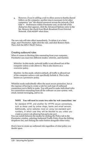 9.    However, if you’re adding a rule to allow access to Samba shared
        folders on the computer, another step is necessary to let other
        computers “see” the shared resources across the network. Click
        Edit  Preferences within Firestarter and, on the left of the
        dialog box that appears, click the Advanced Options entry in the
        list. Remove the check from Block Broadcast From External
        Network. Click ACCEPT when done.



The new rule will take effect immediately. To delete it at a later
stage, start Firestarter, right-click the rule, and click Remove Rule.
Then click the APPLY POLICY button.


Creating outbound rules
When it comes to blocking data emanating from your computer,
Firestarter can enact two different modes: whitelist, and blacklist.

  Whitelist: In this mode, network traffic is not allowed out of the
  computer unless a rule allows it. This is also known as a
  restrictive policy.

  Blacklist: In this mode, which is default, all traffic is allowed out
  of the computer unless a rule specifically forbids it. This is also
  known as a permissive policy.


Whitelist mode undoubtedly offers the most secure protection, but at
the expense of having to create a rule for each type of outbound
connection you’re likely to make. You will need to make individual rules
for connections emanating from all the software on your system: web,
email, instant messaging, and so on.


    NOTE You will need to create two rules for web connections: one
    for standard HTTP, and another for HTTPS secure connections,
    such as those used by online shops, banks and email services.
    Additionally, some websites insist on using non‐standard port
    numbers, in which case they will be blocked to you unless you
    create a custom rule allowing that particular port.
You can switch between the modes by clicking the Policy tab in the
Firestarter window, selecting Outbound Traffic Policy from the Editing
dropdown list, and clicking the radio button alongside either entry.

Here’s how to create an outbound rule regardless of what policy you
decide upon:




120 : Securing the System
 