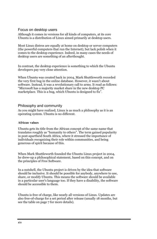Focus on desktop users
Although it comes in versions for all kinds of computers, at its core
Ubuntu is a distribution of Linux aimed primarily at desktop users.

Most Linux distros are equally at home on desktop or server computers
(the powerful computers that run the Internet), but lack polish when it
comes to the desktop experience. Indeed, in many cases the needs of
desktop users are something of an afterthought.


In contrast, the desktop experience is something to which the Ubuntu
developers pay very close attention.

When Ubuntu was created back in 2004, Mark Shuttleworth recorded
the very first bug in the online database. However, it wasn’t about
software. Instead, it was a revolutionary call to arms. It read as follows:
“Microsoft has a majority market share in the new desktop PC
marketplace. This is a bug, which Ubuntu is designed to fix”.



Philosophy and community
As you might have realized, Linux is as much a philosophy as it is an
operating system. Ubuntu is no different.

African values
Ubuntu gets its title from the African concept of the same name that
translates roughly as “humanity to others”. The term gained popularity
in post-apartheid South Africa, where it stressed the importance of
individuals recognizing their role within communities, and being
generous of spirit because of this.


When Mark Shuttleworth founded the Ubuntu Linux project in 2004,
he drew-up a philosophical statement, based on this concept, and on
the principles of Free Software.

In a nutshell, the Ubuntu project is driven by the idea that software
should be inclusive. It should be possible for anybody, anywhere to use,
share, or modify Ubuntu. This means the software should be available
in a particular user’s language too. If they have a disability, the software
should be accessible to them.


Ubuntu is free of charge, like nearly all versions of Linux. Updates are
also free-of-charge for a set period after release (usually 18 months, but
see the table on page 7 for more details).




xiv
 