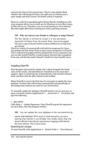 malware for Linux at the present time. There’s some debate about
whether this will change in future, but right now an Ubuntu user is
quite simply safe from viruses. No further action is required.

However, aside from guarding against future threats, installing an anti-
virus program allows you to watch out for Windows or even Mac viruses
in files sent to you. Therefore, you can avoid passing on virus-infected
files that might affect those running non-Linux operating systems.


     TIP Why not convert your friends or colleagues to using Ubuntu?
    The fact Ubuntu is immune to viruses is a very persuasive
    argument in its favor. If you do convert them, be sure to suggest
    they get a copy of Ubuntu Pocket Guide and Reference to help them
    get started!
There is a variety of commercially sold antivirus programs for Linux,
but perhaps the best choice from an open source perspective is ClamAV.
This is industrial-strength antivirus designed for server computers, but
you can also install ClamTK, a small program that provides a graphical
front end, and thereby makes ClamAV suitable for more humble users.



Installing ClamTK
Start Synaptic and search for clamtk. Put a check alongside the clamtk
entry in the results, and click Mark for Installation in the menu that
appears. Agree to install the list of dependencies, that includes ClamAV
itself, and then click the APPLY button on the toolbar.

When ClamTK is run for the first time it’s necessary to update the virus
database. In future this will be done automatically and periodically in
the background, without any need for user intervention.

To manually update the database, ClamTK needs to run as root user, so
open a terminal window (Applications  Accessories  Terminal), and
type the following:


   gksu clamtk
Click Help  Update Signatures. Once ClamTK reports the signatures
are up to date, close the program window.

     TIP   You can update the virus database at the command‐line by
     typing sudo freshclam. Don’t worry if, while doing this, you see a
     warning that ClamAV is out‐of‐date—this simply means that the
     version offered in the Ubuntu repositories is lagging a little behind
     the main releases. This is not an issue.
Scanning for viruses
To start ClamTK, click Applications  System Tools  Virus Scanner.


122 : Securing the System
 