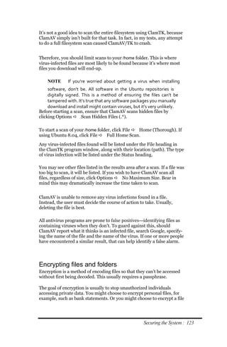 It’s not a good idea to scan the entire filesystem using ClamTK, because
ClamAV simply isn’t built for that task. In fact, in my tests, any attempt
to do a full filesystem scan caused ClamAV/TK to crash.


Therefore, you should limit scans to your /home folder. This is where
virus-infected files are most likely to be found because it’s where most
files you download will end-up.

    NOTE       If you’re worried about getting a virus when installing
     software, don’t be. All software in the Ubuntu repositories is
     digitally signed. This is a method of ensuring the files can’t be
     tampered with. It’s true that any software packages you manually
     download and install might contain viruses, but it’s very unlikely.
Before starting a scan, ensure that ClamAV scans hidden files by
clicking Options  Scan Hidden Files (.*).

To start a scan of your /home folder, click File  Home (Thorough). If
using Ubuntu 8.04, click File  Full Home Scan.
Any virus-infected files found will be listed under the File heading in
the ClamTK program window, along with their location (path). The type
of virus infection will be listed under the Status heading.

You may see other files listed in the results area after a scan. If a file was
too big to scan, it will be listed. If you wish to have ClamAV scan all
files, regardless of size, click Options  No Maximum Size. Bear in
mind this may dramatically increase the time taken to scan.


ClamAV is unable to remove any virus infections found in a file.
Instead, the user must decide the course of action to take. Usually,
deleting the file is best.

All antivirus programs are prone to false positives—identifying files as
containing viruses when they don’t. To guard against this, should
ClamAV report what it thinks is an infected file, search Google, specify-
ing the name of the file and the name of the virus. If one or more people
have encountered a similar result, that can help identify a false alarm.




Encrypting files and folders
Encryption is a method of encoding files so that they can’t be accessed
without first being decoded. This usually requires a passphrase.

The goal of encryption is usually to stop unauthorized individuals
accessing private data. You might choose to encrypt personal files, for
example, such as bank statements. Or you might choose to encrypt a file




                                                        Securing the System : 123
 