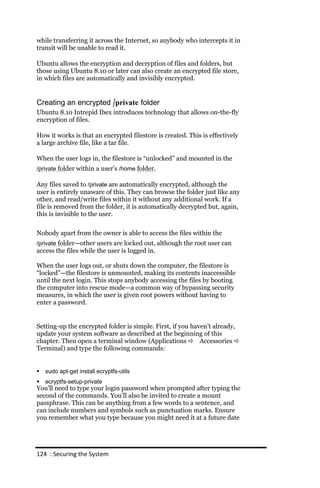 while transferring it across the Internet, so anybody who intercepts it in
transit will be unable to read it.

Ubuntu allows the encryption and decryption of files and folders, but
those using Ubuntu 8.10 or later can also create an encrypted file store,
in which files are automatically and invisibly encrypted.


Creating an encrypted /private folder
Ubuntu 8.10 Intrepid Ibex introduces technology that allows on-the-fly
encryption of files.

How it works is that an encrypted filestore is created. This is effectively
a large archive file, like a tar file.

When the user logs in, the filestore is “unlocked” and mounted in the
/private folder within a user’s /home folder.

Any files saved to /private are automatically encrypted, although the
user is entirely unaware of this. They can browse the folder just like any
other, and read/write files within it without any additional work. If a
file is removed from the folder, it is automatically decrypted but, again,
this is invisible to the user.

Nobody apart from the owner is able to access the files within the
/private folder—other users are locked out, although the root user can
access the files while the user is logged in.

When the user logs out, or shuts down the computer, the filestore is
“locked”—the filestore is unmounted, making its contents inaccessible
until the next login. This stops anybody accessing the files by booting
the computer into rescue mode—a common way of bypassing security
measures, in which the user is given root powers without having to
enter a password.


Setting-up the encrypted folder is simple. First, if you haven’t already,
update your system software as described at the beginning of this
chapter. Then open a terminal window (Applications  Accessories 
Terminal) and type the following commands:


   sudo apt‐get install ecryptfs‐utils
   ecryptfs‐setup‐private
You’ll need to type your login password when prompted after typing the
second of the commands. You’ll also be invited to create a mount
passphrase. This can be anything from a few words to a sentence, and
can include numbers and symbols such as punctuation marks. Ensure
you remember what you type because you might need it at a future date




124 : Securing the System
 