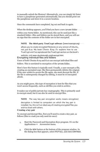 to manually unlock the filestore! Alternatively, you can simply hit Enter
to have a passphrase generated automatically, but you should print out
the passphrase and store it in a secure location.

Once the commands have completed, log out and back in again.

When the desktop appears, you’ll find you have a new /private folder
within your /home folder. As mentioned, this can be used just like a
standard folder—files and folders can be stored there, and you will see
no sign that the contents of the folder are in fact encrypted.


    NOTE The third‐ party TrueCrypt software (www.truecrypt.org)
    allows you to create encrypted filestores on any version of Ubuntu,
    not just 8.10. My book Ubuntu Kung Fu explains how to use
    TrueCrypt and I’ve reproduced the TrueCrypt section on the book’s
    website: visit www.ubuntukungfu.org/truecrypt.html.
Encrypting individual files and folders
Users of both Ubuntu 8.04 and 8.10 can encrypt individual files and
folders. This is unrelated to encryption of the /private folder.

Here’s how this feature is typically used. Usually, a user encrypts a file,
creating an encrypted copy. She then permanently deletes the original.
If the user wishes to access the file again, she must decrypt the file. If
the file is subsequently changed by editing, it must be re-encrypted
afresh.


As you might guess, this type of encryption is best for files that you
won’t access frequently, such as old files you wish to archive.

It makes use of public/private key cryptography. This is primarily used
to encrypt email, but it can also be used to encrypt files.

    NOTE      The way key pair encryption works means encryption/
   decryption is limited to computers on which the key pair is
   installed. So, this isn’t an ideal way of creating encrypted files you
   wish to share with others.
Creating a key pair
To encrypt and decrypt files, first you’ll need to create a key pair, as
follows (this is a task you only need do once):


  1.    Start the Password and Encryption Keys program. It’s on the
        Applications  Accessories menu.

  2.    Click the NEW button at the bottom of the program window. In
        the dialog box that appears, select PGP Key, and click CONTINUE.



                                                       Securing the System : 125
 