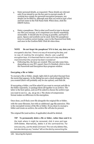 3.   Enter personal details, as requested. These details are relevant
        only if you intend to use the key pair to encrypt emails. If
        creating keys simply for personal encryption purposes, any
        details can be filled in, although note that you need to type a first
        and last name in the Full Name field. When done, click the
        CREATE button.



  4.    Enter a passphrase. This is what you’ll need to type to decrypt
        any files you encrypt, so it’s important you choose something
        memorable. It should also be as long as possible, and hard to
        guess. Spaces and symbols can be used. Enter the passphrase
        twice to confirm correct typing—once in the Password text field,
        and once in the Confirm field. Click OK when done.



    NOTE       Do not forget the passphrase! If it is lost, any data you have
    encrypted is also lost. There is no way of recovering the data, and
    no way of cracking the encryption. Ubuntu uses 2,048‐bit
    encryption keys. It is theorized that to crack such a key would take
    more time than the universe has been in existence!
  5.    Following this, the keys are created. This can take some time,
        depending on your PC’s speed. Once it’s finished, click to close
        the Passwords and Encryption Keys program window.


Encrypting a file or folder
To encrypt a file or folder, simply right-click it and select Encrypt from
the menu that appears. In the dialog box put a check alongside the key
you created (there will probably only be one option), and click OK.

If encrypting a folder, you’ll be asked if you want to encrypt each file in
the folder separately, or package them all together in an archive. The
latter is the best option, and you’ll be asked to choose the archive type
you want to use (i.e. .zip, .tar.gz etc.). The choice of compression
format makes no difference to the encryption.

Once done, you’ll find a new file alongside the original file or folder,
with the same filename, but with an additional .pgp file extension. This
is the encrypted version of the file or folder. If you chose to encrypt a
folder and create an archive, the archive file will also be present.

The original file (and archive, if applicable) should be deleted.

    TIP To permanently delete a file or folder, rather than send it to
    the trash where it might be recovered, click it once and type
    Shift+Delete. Alternatively, delete it at the command‐line. For
    extra security, use the shred command. This not only deletes files,
    but also destroys any “residue” left on the disk by overwriting the

126 : Securing the System
 