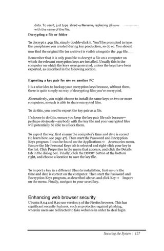 data. To use it, just type shred ‐u filename, replacing filename
   with the name of the file.
Decrypting a file or folder

To decrypt a .pgp file, simply double-click it. You’ll be prompted to type
the passphrase you created during key production, so do so. You should
now find the original file (or archive) is visible alongside the .pgp file.
Remember that it is only possible to decrypt a file on a computer on
which the relevant encryption keys are installed. Usually this is the
computer on which the keys were generated, unless the keys have been
exported, as described in the following section.


Exporting a key pair for use on another PC
It’s a wise idea to backup your encryption keys because, without them,
there is quite simply no way of decrypting files you’ve encrypted.

Alternatively, you might choose to install the same keys on two or more
computers, so each is able to share encrypted files.

To do this, you need to export the key pair as a file.

If choose to do this, ensure you keep the key pair file safe because—
perhaps obviously—anybody with the key file and your encrypted files
will potentially be able to unlock them.

To export the key, first ensure the computer’s time and date is correct
(to learn how, see page 47). Then start the Password and Encryption
Keys program. It can be found on the Applications  Accessories menu.
Ensure the My Personal Keys tab is selected and right-click your key in
the list. Click Properties in the menu that appears, and click the Details
tab in the dialog box. Finally, click the EXPORT button at the bottom
right, and choose a location to save the key file.



To import a key in a different Ubuntu installation, first ensure the
time and date is correct on the computer. Then start the Password and
Encryption Keys program, as described above, and click Key  Import
on the menu. Finally, navigate to your saved key.



Enhancing web browser security
Ubuntu 8.04 and 8.10 use version 3 of the Firefox browser. This has
significant security features, such as protection against phishing,
wherein users are redirected to fake websites in order to steal login




                                                         Securing the System : 127
 