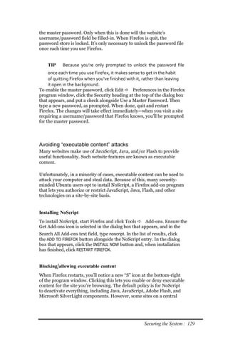 the master password. Only when this is done will the website’s
username/password field be filled-in. When Firefox is quit, the
password store is locked. It’s only necessary to unlock the password file
once each time you use Firefox.


    TIP     Because you’re only prompted to unlock the password file
     once each time you use Firefox, it makes sense to get in the habit
     of quitting Firefox when you’ve finished with it, rather than leaving
     it open in the background.
To enable the master password, click Edit  Preferences in the Firefox
program window, click the Security heading at the top of the dialog box
that appears, and put a check alongside Use a Master Password. Then
type a new password, as prompted. When done, quit and restart
Firefox. The changes will take effect immediately—when you visit a site
requiring a username/password that Firefox knows, you’ll be prompted
for the master password.




Avoiding “executable content” attacks
Many websites make use of JavaScript, Java, and/or Flash to provide
useful functionality. Such website features are known as executable
content.

Unfortunately, in a minority of cases, executable content can be used to
attack your computer and steal data. Because of this, many security-
minded Ubuntu users opt to install NoScript, a Firefox add-on program
that lets you authorize or restrict JavaScript, Java, Flash, and other
technologies on a site-by-site basis.


Installing NoScript
To install NoScript, start Firefox and click Tools  Add-ons. Ensure the
Get Add-ons icon is selected in the dialog box that appears, and in the
Search All Add-ons text field, type noscript. In the list of results, click
the ADD TO FIREFOX button alongside the NoScript entry. In the dialog
box that appears, click the INSTALL NOW button and, when installation
has finished, click RESTART FIREFOX.


Blocking/allowing executable content
When Firefox restarts, you’ll notice a new “S” icon at the bottom-right
of the program window. Clicking this lets you enable or deny executable
content for the site you’re browsing. The default policy is for NoScript
to deactivate everything, including Java, JavaScript, Adobe Flash, and
Microsoft SilverLight components. However, some sites on a central




                                                        Securing the System : 129
 