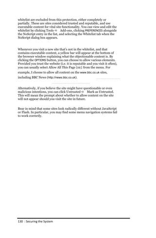 whitelist are excluded from this protection, either completely or
partially. These are sites considered trusted and reputable, and use
executable content for vital site functionality. You can view and edit the
whitelist by clicking Tools  Add-ons, clicking PREFERENCES alongside
the NoScript entry in the list, and selecting the Whitelist tab when the
NoScript dialog box appears.


Whenever you visit a new site that’s not in the whitelist, and that
contains executable content, a yellow bar will appear at the bottom of
the browser window explaining what the objectionable content is. By
clicking the OPTIONS button, you can choose to allow various elements.
Provided you trust the website (i.e. it is reputable and you visit it often),
you can usually select Allow All This Page [sic] from the menu. For
example, I choose to allow all content on the www.bbc.co.uk sites,
including BBC News (http://news.bbc.co.uk).


Alternatively, if you believe the site might have questionable or even
malicious intentions, you can click Untrusted  Mark as Untrusted.
This will mean the prompt about whether to allow content on the site
will not appear should you visit the site in future.


Bear in mind that some sites look radically different without JavaScript
or Flash. In particular, you may find some menu navigation systems fail
to work correctly.




130 : Securing the System
 