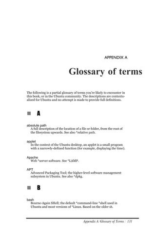 APPENDIX A


                                Glossary of terms

The following is a partial glossary of terms you’re likely to encounter in
this book, or in the Ubuntu community. The descriptions are contextu-
alized for Ubuntu and no attempt is made to provide full definitions.



n      A
absolute path
  A full description of the location of a file or folder, from the root of
  the filesystem upwards. See also *relative path.

applet
  In the context of the Ubuntu desktop, an applet is a small program
  with a narrowly-defined function (for example, displaying the time).

Apache
  Web *server software. See *LAMP.

APT
  Advanced Packaging Tool; the higher-level software management
  subsystem in Ubuntu. See also *dpkg.


n      B
bash
  Bourne-Again SHell; the default *command-line *shell used in
  Ubuntu and most versions of *Linux. Based on the older sh.



                                           Appendix A: Glossary of Terms : 131
 