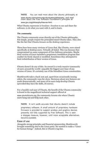 NOTE     You can read more about the Ubuntu philosophy at
    www.ubuntu.com/community/ubuntustory/philosophy, and read
    more about the Free Software Foundation’s principles at
    www.gnu.org/philosophy/free‐sw.html.
What Ubuntu represents is freedom—freedom to use and share the
software, to do what you want with it, and to learn.

The community
The Ubuntu community arose directly out of the Ubuntu philosophy.
Put simply, people respect the principled stand Ubuntu takes. They also
like the fact that Ubuntu focuses on the desktop experience.

There have been many versions of Linux that, like Ubuntu, were aimed
specifically at desktop users. Virtually all failed. This was because they
compromised on some component of Free Software principles. Maybe
their version of Linux included a proprietary installation program that
couldn’t be freely shared or modified. Sometimes they attempted to
limit redistribution of their version of Linux.


Ubuntu doesn’t do any of this. Its reward is a truly massive community
of users around the world—arguably the biggest user-base of any
version of Linux. It’s certainly one of the friendliest Linux communities.

Shuttleworth takes a back seat and, apart from occasionally issuing
edicts, the community runs the show. Decisions about new features are
made democratically, and many of its users help develop Ubuntu
(provided they have the skills, of course).


For a humble end-user of Ubuntu, the benefit of the Ubuntu community
is found in the magnificent technical support offered at
www.ubuntuforums.org, the community forums site where Ubuntu
users hang-out and help each other.


    NOTE      It isn’t 100% accurate that Ubuntu doesn’t include
    proprietary software. A small amount of proprietary hardware
    firmware is provided to support wireless and graphics devices
    presently not fully supported by Free Software. This is seen
    a stopgap measure, however, until more acceptable alternatives
    become available.
Ease of use
Alongside strong principles and financial sponsorship, Shuttleworth
brought something else to the Linux party: He wanted to make a “Linux
for human beings”. Indeed, this is Ubuntu’s tag line.




                                                                             xv
 